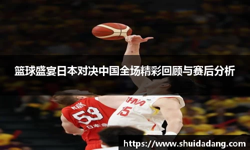篮球盛宴日本对决中国全场精彩回顾与赛后分析